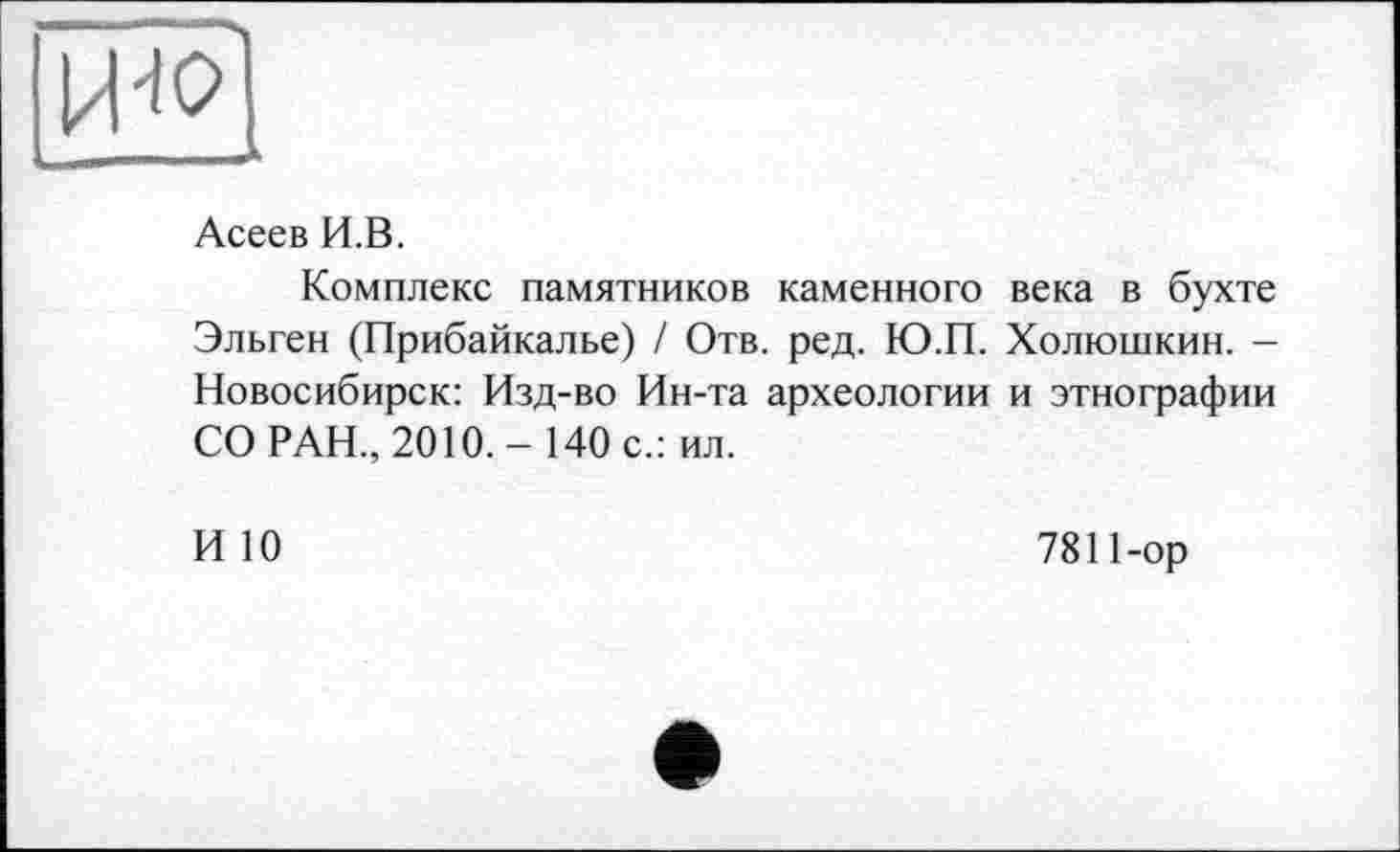 ﻿ИЯ
Асеев И.В.
Комплекс памятников каменного века в бухте Эльген (Прибайкалье) / Отв. ред. Ю.П. Холюшкин. -Новосибирск: Изд-во Ин-та археологии и этнографии СО РАН., 2010.- 140 с.: ил.
ИЮ	7811-ор